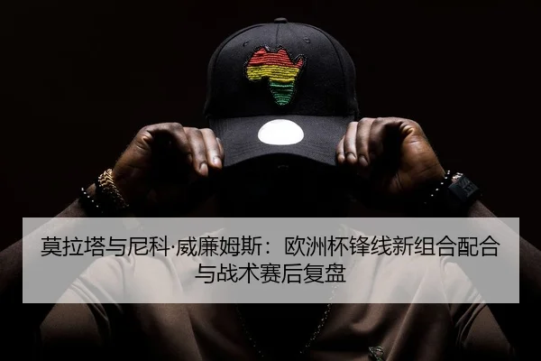 莫拉塔与尼科·威廉姆斯：欧洲杯锋线新组合配合与战术赛后复盘